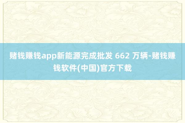 赌钱赚钱app新能源完成批发 662 万辆-赌钱赚钱软件(中国)官方下载