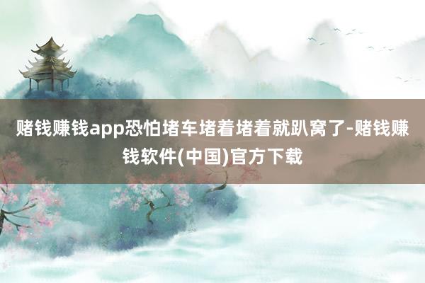 赌钱赚钱app恐怕堵车堵着堵着就趴窝了-赌钱赚钱软件(中国)官方下载