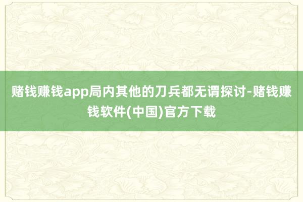 赌钱赚钱app局内其他的刀兵都无谓探讨-赌钱赚钱软件(中国)官方下载