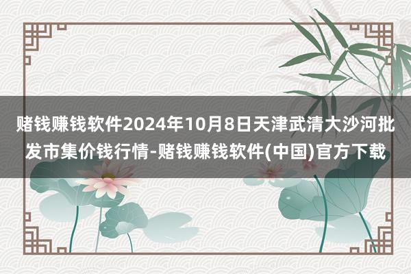 赌钱赚钱软件2024年10月8日天津武清大沙河批发市集价钱行情-赌钱赚钱软件(中国)官方下载