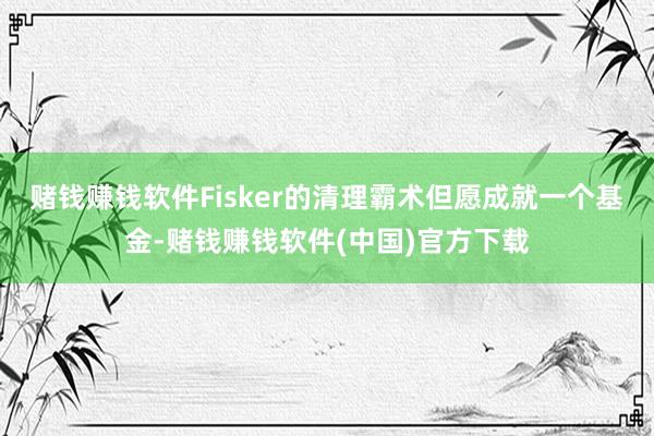 赌钱赚钱软件　　Fisker的清理霸术但愿成就一个基金-赌钱赚钱软件(中国)官方下载