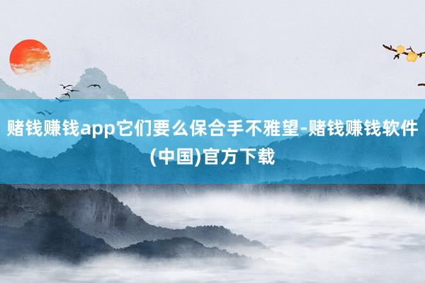 赌钱赚钱app它们要么保合手不雅望-赌钱赚钱软件(中国)官方下载