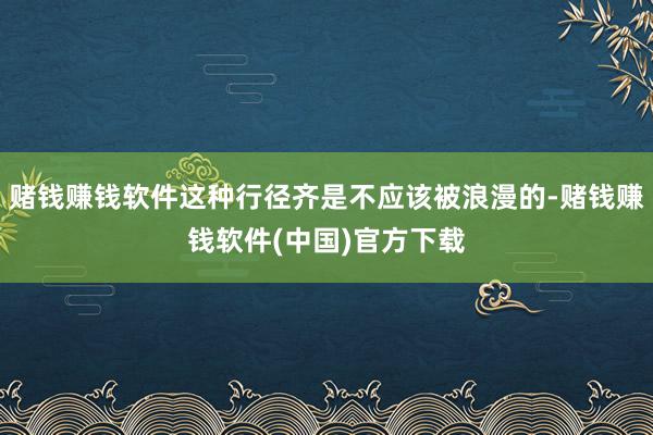 赌钱赚钱软件这种行径齐是不应该被浪漫的-赌钱赚钱软件(中国)官方下载