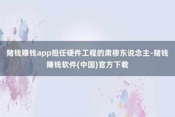 赌钱赚钱app担任硬件工程的肃穆东说念主-赌钱赚钱软件(中国)官方下载