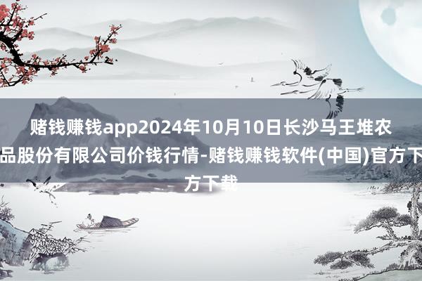 赌钱赚钱app2024年10月10日长沙马王堆农居品股份有限公司价钱行情-赌钱赚钱软件(中国)官方下载