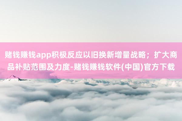 赌钱赚钱app积极反应以旧换新增量战略；扩大商品补贴范围及力度-赌钱赚钱软件(中国)官方下载