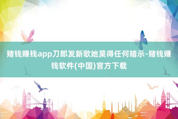 赌钱赚钱app刀郎发新歌她莫得任何暗示-赌钱赚钱软件(中国)官方下载