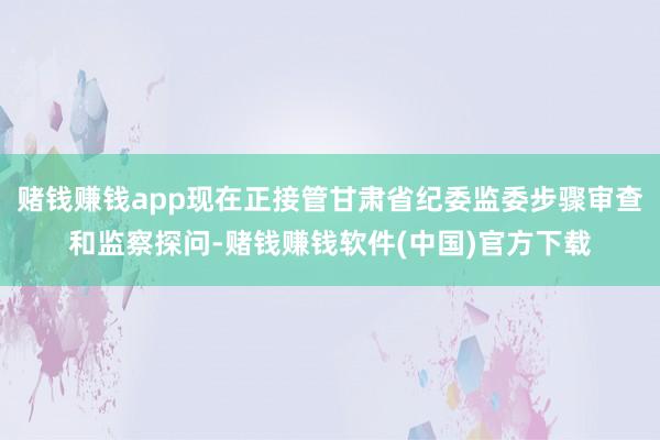 赌钱赚钱app现在正接管甘肃省纪委监委步骤审查和监察探问-赌钱赚钱软件(中国)官方下载