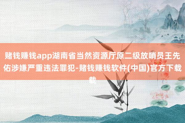 赌钱赚钱app湖南省当然资源厅原二级放哨员王先佑涉嫌严重违法罪犯-赌钱赚钱软件(中国)官方下载