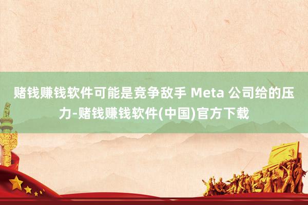 赌钱赚钱软件可能是竞争敌手 Meta 公司给的压力-赌钱赚钱软件(中国)官方下载