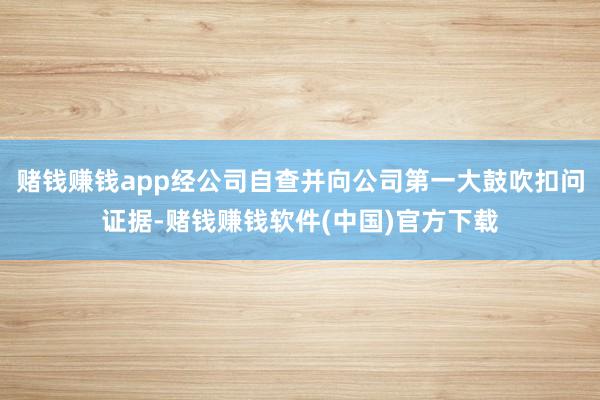 赌钱赚钱app经公司自查并向公司第一大鼓吹扣问证据-赌钱赚钱软件(中国)官方下载