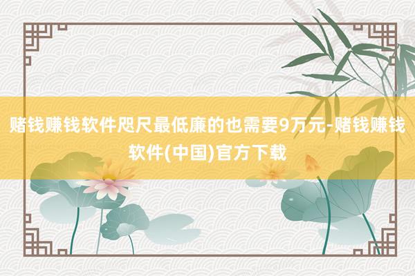 赌钱赚钱软件咫尺最低廉的也需要9万元-赌钱赚钱软件(中国)官方下载