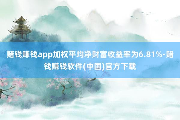 赌钱赚钱app加权平均净财富收益率为6.81%-赌钱赚钱软件(中国)官方下载