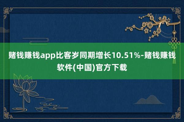 赌钱赚钱app比客岁同期增长10.51%-赌钱赚钱软件(中国)官方下载