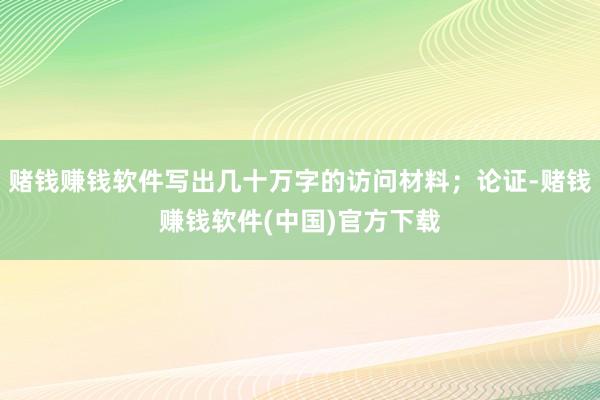 赌钱赚钱软件写出几十万字的访问材料；论证-赌钱赚钱软件(中国)官方下载