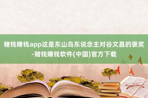 赌钱赚钱app这是东山岛东说念主对谷文昌的褒奖-赌钱赚钱软件(中国)官方下载