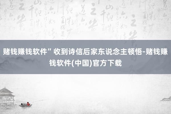 赌钱赚钱软件”收到诗信后家东说念主顿悟-赌钱赚钱软件(中国)官方下载