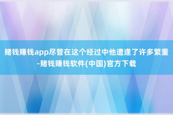 赌钱赚钱app尽管在这个经过中他遭逢了许多繁重-赌钱赚钱软件(中国)官方下载