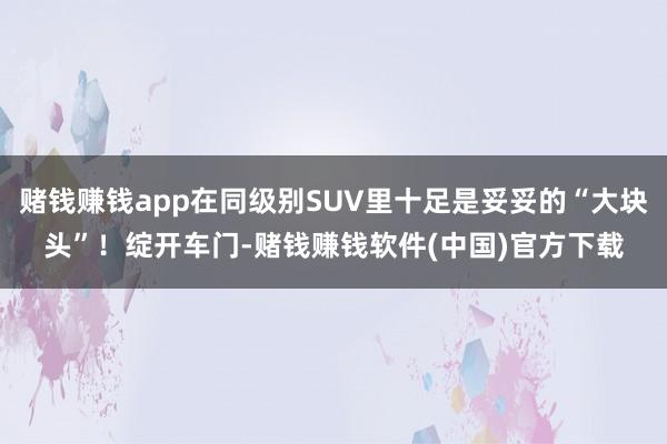 赌钱赚钱app在同级别SUV里十足是妥妥的“大块头”！绽开车门-赌钱赚钱软件(中国)官方下载