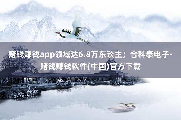 赌钱赚钱app领域达6.8万东谈主；合科泰电子-赌钱赚钱软件(中国)官方下载