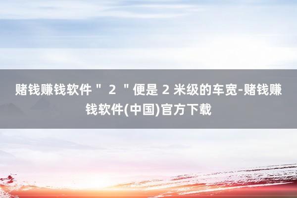 赌钱赚钱软件＂ 2 ＂便是 2 米级的车宽-赌钱赚钱软件(中国)官方下载