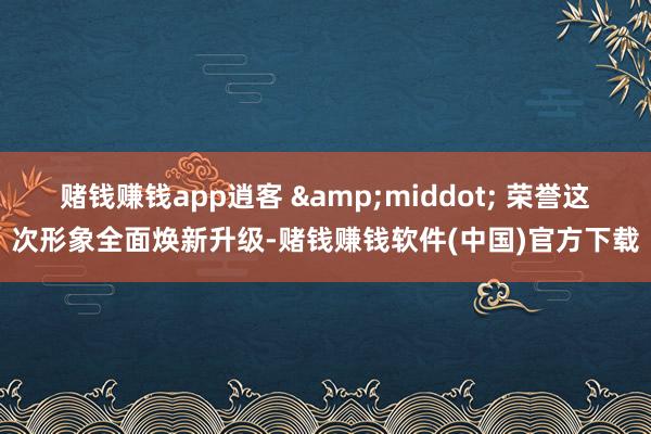 赌钱赚钱app逍客 &middot; 荣誉这次形象全面焕新升级-赌钱赚钱软件(中国)官方下载