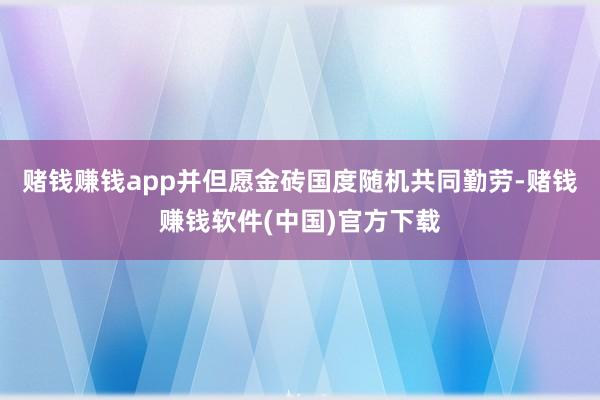 赌钱赚钱app并但愿金砖国度随机共同勤劳-赌钱赚钱软件(中国)官方下载