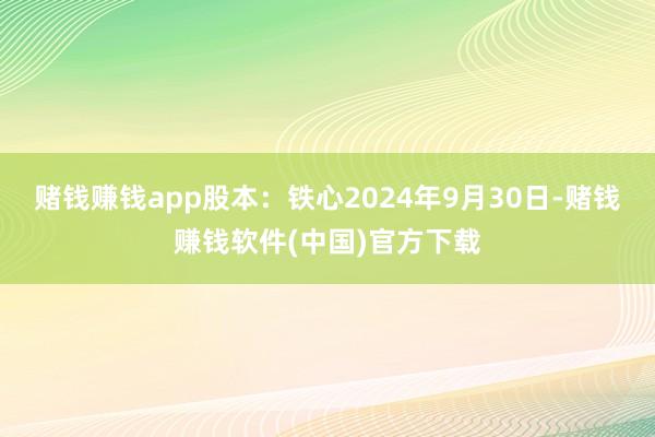 赌钱赚钱app股本：铁心2024年9月30日-赌钱赚钱软件(中国)官方下载