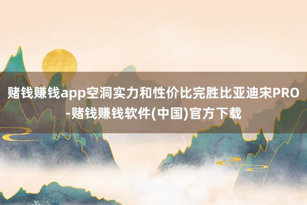 赌钱赚钱app空洞实力和性价比完胜比亚迪宋PRO-赌钱赚钱软件(中国)官方下载