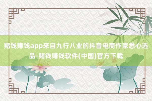 赌钱赚钱app来自九行八业的抖音电商作家悉心选品-赌钱赚钱软件(中国)官方下载