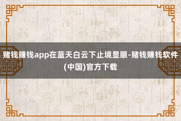 赌钱赚钱app在蓝天白云下止境显眼-赌钱赚钱软件(中国)官方下载