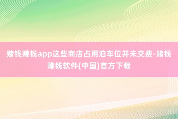 赌钱赚钱app这些商店占用泊车位并未交费-赌钱赚钱软件(中国)官方下载