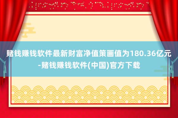 赌钱赚钱软件最新财富净值策画值为180.36亿元-赌钱赚钱软件(中国)官方下载