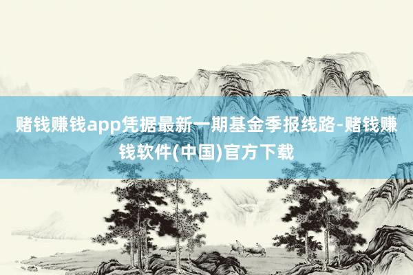 赌钱赚钱app凭据最新一期基金季报线路-赌钱赚钱软件(中国)官方下载