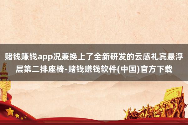 赌钱赚钱app况兼换上了全新研发的云感礼宾悬浮层第二排座椅-赌钱赚钱软件(中国)官方下载