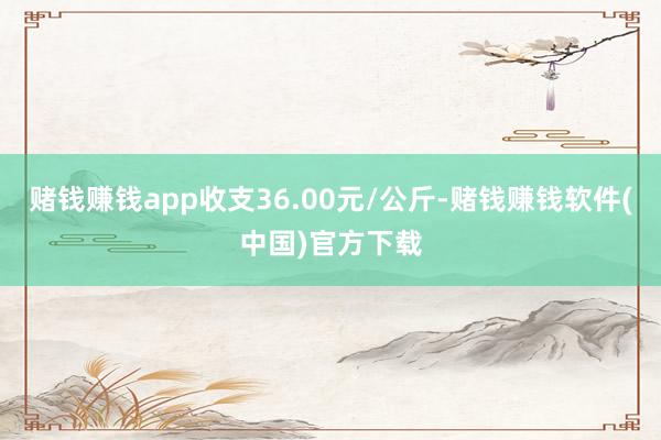 赌钱赚钱app收支36.00元/公斤-赌钱赚钱软件(中国)官方下载