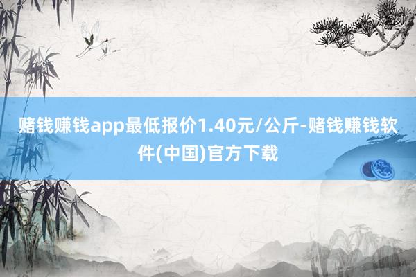 赌钱赚钱app最低报价1.40元/公斤-赌钱赚钱软件(中国)官方下载