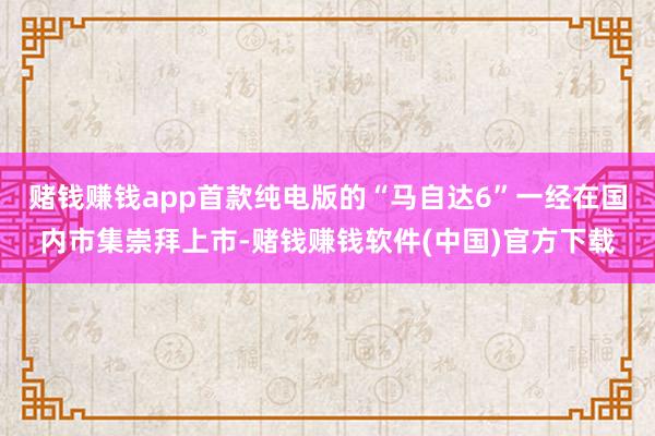 赌钱赚钱app首款纯电版的“马自达6”一经在国内市集崇拜上市-赌钱赚钱软件(中国)官方下载