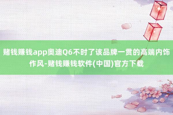 赌钱赚钱app奥迪Q6不时了该品牌一贯的高端内饰作风-赌钱赚钱软件(中国)官方下载