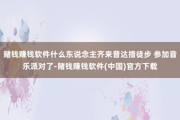 赌钱赚钱软件什么东说念主齐来普达措徒步 参加音乐派对了-赌钱赚钱软件(中国)官方下载