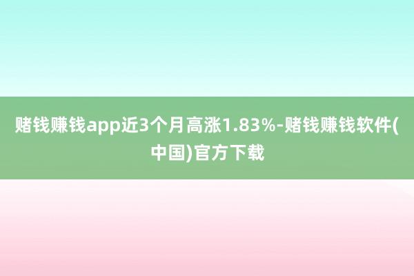 赌钱赚钱app近3个月高涨1.83%-赌钱赚钱软件(中国)官方下载