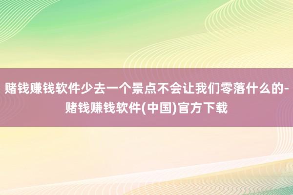 赌钱赚钱软件少去一个景点不会让我们零落什么的-赌钱赚钱软件(中国)官方下载