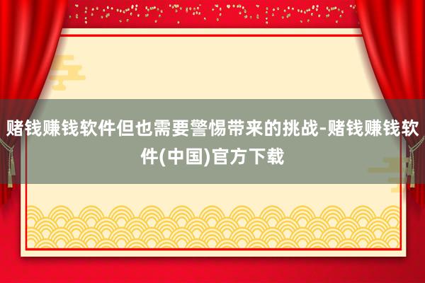 赌钱赚钱软件但也需要警惕带来的挑战-赌钱赚钱软件(中国)官方下载