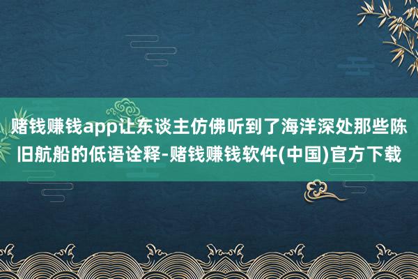 赌钱赚钱app让东谈主仿佛听到了海洋深处那些陈旧航船的低语诠释-赌钱赚钱软件(中国)官方下载