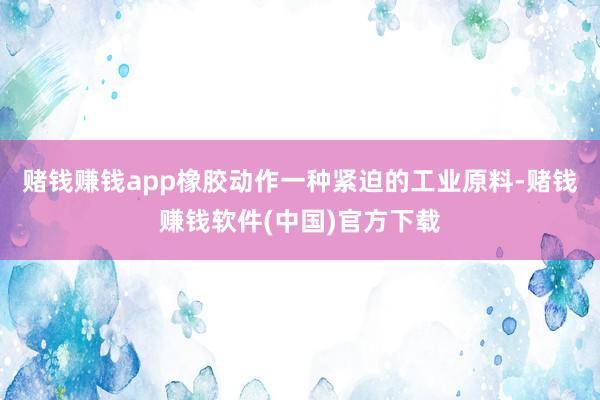 赌钱赚钱app橡胶动作一种紧迫的工业原料-赌钱赚钱软件(中国)官方下载