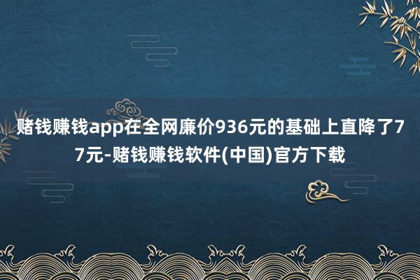 赌钱赚钱app在全网廉价936元的基础上直降了77元-赌钱赚钱软件(中国)官方下载