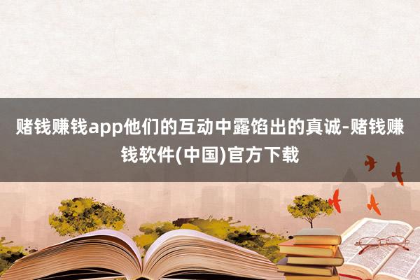 赌钱赚钱app他们的互动中露馅出的真诚-赌钱赚钱软件(中国)官方下载