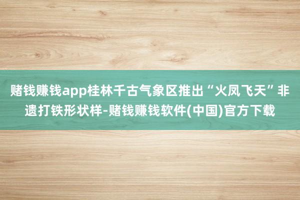 赌钱赚钱app桂林千古气象区推出“火凤飞天”非遗打铁形状样-赌钱赚钱软件(中国)官方下载