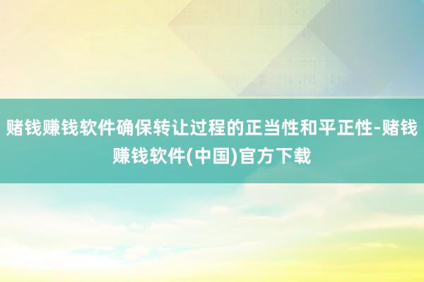 赌钱赚钱软件确保转让过程的正当性和平正性-赌钱赚钱软件(中国)官方下载