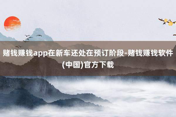 赌钱赚钱app在新车还处在预订阶段-赌钱赚钱软件(中国)官方下载